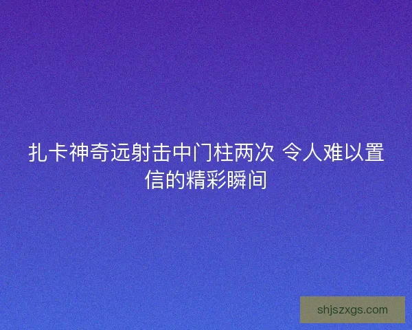 扎卡神奇远射击中门柱两次 令人难以置信的精彩瞬间