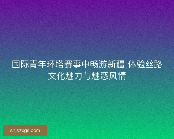 国际青年环塔赛事中畅游新疆 体验丝路文化魅力与魅惑风情