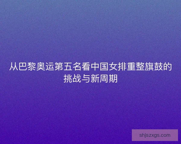 从巴黎奥运第五名看中国女排重整旗鼓的挑战与新周期