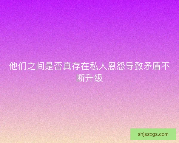 他们之间是否真存在私人恩怨导致矛盾不断升级