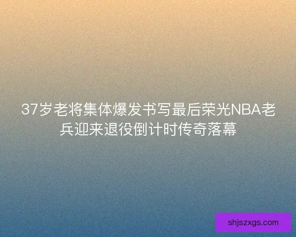 37岁老将集体爆发书写最后荣光NBA老兵迎来退役倒计时传奇落幕