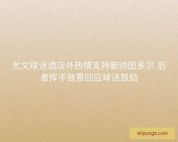 尤文球迷酒店外热情支持新帅图多尔 后者挥手致意回应球迷鼓励